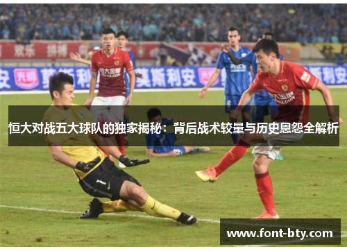 恒大对战五大球队的独家揭秘：背后战术较量与历史恩怨全解析