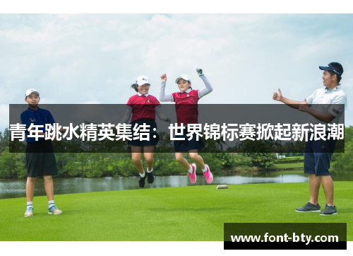 青年跳水精英集结：世界锦标赛掀起新浪潮