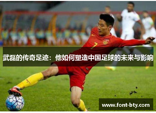 武磊的传奇足迹：他如何塑造中国足球的未来与影响